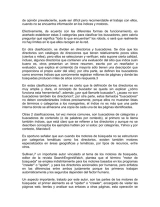 de opinión prevaleciente, suele ser difícil pero recomendable el trabajo con ellos,
cuando no se encuentra información en los índices y motores.

Efectivamente, de acuerdo con las diferentes formas de funcionamiento, es
acertado establecer estas 3 categorías para clasificar los buscadores, pero cabría
preguntar qué significa "todo lo que encuentran" los robots, o será que realmente
no hay límites en lo que ellos recogen en la red.

En otra clasificación, se dividen en directorios y buscadores. Se dice que los
directorios son catálogos de direcciones que tienen relativamente pocos sitios
(cientos o miles), pero ellos se seleccionan y verifican; esto supone cierta calidad,
incluso, algunos directorios que contienen una evaluación del sitio que indica cuán
bueno es, otros presentan un breve resumen, escrito por un reseñador o
evaluador, que explica el contenido (la mayoría sólo tienen una descripción que
proporciona el propio autor del sitio); por otra parte, se definen los buscadores
como enormes índices que comúnmente registran millones de páginas y donde las
búsquedas producen miles de sitios como respuesta.3

En estas clasificaciones, si bien es cierto que la definición de los directorios es
muy amplia y clara, el concepto de buscador se queda sin explicar ¿cómo
funciona esta herramienta?, además ¿por qué llamarle buscador?, ¿acaso no son
buscadores también los directorios?; por otra parte, estos llamados "buscadores"
no deben considerárseles índices precisamente, porque ellos no muestran listas
de términos o categorías a los navegantes, el índice no es más que una parte
interna donde se almacena una copia de cada una de las páginas identificadas.

Otras 2 clasificaciones, tal vez menos comunes, son buscadores de categorías y
buscadores de contenido (o de palabras por contexto), al primero se le llama
también índices, que está claro que se refieren a los directorios y aunque no se
describen conceptos los ejemplos hablan por sí solos: por categorías, Yahoo y por
contexto, Altavista.6

Es oportuno señalar que aun cuando los motores de búsqueda no se estructuran
por categorías temáticas como los directorios, existen también motores
especializados en áreas geográficas y temáticas, por tipos de recursos, entre
otros.

Sullivan,7 un importante autor vinculado al tema de los motores de búsqueda,
editor de la revista SearchEngineWatch, plantea que el término "motor de
búsqueda" se emplea indistintamente para los motores basados en los programas
"crawler" o "spider", y para los directorios accionados por humanos, pero enfatiza
en las diferencias entre ambos justamente porque los primeros trabajan
automáticamente y los segundos dependen del factor humano.

Un aspecto importante, tratado por este autor, son las partes de los motores de
búsqueda: el primer elemento es el "spider" o "crawler", encargado de visitar las
páginas web, leerlas y analizar sus enlaces a otras páginas, esta operación se
 