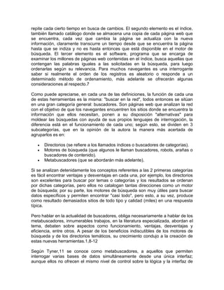 repite cada cierto tiempo en busca de cambios. El segundo elemento es el índice,
también llamado catálogo donde se almacena una copia de cada página web que
se encuentra, cada vez que cambia la página se actualiza con la nueva
información, claramente transcurre un tiempo desde que se encuentra la página
hasta que se indiza y no es hasta entonces que está disponible en el motor de
búsqueda. El tercer elemento es el software, programa que se encarga de
examinar los millones de páginas web contenidas en el índice, busca aquellas que
contengan las palabras iguales a las solicitadas en la búsqueda, para luego
ordenarlas según su relevancia. Para muchos navegantes es una interrogante
saber si realmente el orden de los registros es aleatorio o responde a un
determinado método de ordenamiento, más adelante se ofrecerán algunas
consideraciones al respecto.7

Como puede apreciarse, en cada una de las definiciones, la función de cada una
de estas herramientas es la misma: "buscar en la red", todos entonces se sitúan
en una gran categoría general: buscadores. Son páginas web que analizan la red
con el objetivo de que los navegantes encuentren los sitios donde se encuentra la
información que ellos necesitan, ponen a su disposición "alternativas" para
moldear las búsquedas con ayuda de sus propios lenguajes de interrogación, la
diferencia está en el funcionamiento de cada uno; según esto, se dividen en 3
subcategorías, que en la opinión de la autora la manera más acertada de
agruparlos es en:

      Directorios (se refiere a los llamados índices o buscadores de categorías).
      Motores de búsqueda (que algunos le llaman buscadores, robots, arañas o
      buscadores de contenido).
      Metabuscadores (que se abordarán más adelante).

Si se analizan detenidamente los conceptos referentes a las 2 primeras categorías
es fácil encontrar ventajas y desventajas en cada una, por ejemplo, los directorios
son excelentes para buscar por temas o categorías y los resultados se ordenan
por dichas categorías, pero ellos no catalogan tantas direcciones como un motor
de búsqueda; por su parte, los motores de búsqueda son muy útiles para buscar
datos específicos y permiten encontrar "casi todo", pero esto, a su vez, produce
como resultado demasiados sitios de todo tipo y calidad (miles) en una respuesta
típica.

Pero hablar en la actualidad de buscadores, obliga necesariamente a hablar de los
metabuscadores, innumerables trabajos, en la literatura especializada, abordan el
tema, debaten sobre aspectos como funcionamiento, ventajas, desventajas y
eficiencia, entre otros. A pesar de los beneficios indiscutibles de los motores de
búsqueda y de los directorios temáticos, su crecimiento condujo a la creación de
estas nuevas herramientas.1,8-12

Según Tyner,11 se conoce como metabuscadores, a aquellos que permiten
interrogar varias bases de datos simultáneamente desde una única interfaz;
aunque ellos no ofrecen el mismo nivel de control sobre la lógica y la interfaz de
 
