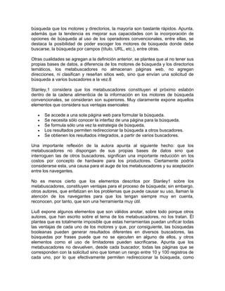 búsqueda que los motores y directorios, la mayoría son bastante rápidos. Apunta,
además que la tendencia es mejorar sus capacidades con la incorporación de
opciones de búsqueda al uso de los operadores convencionales, entre ellas, se
destaca la posibilidad de poder escoger los motores de búsqueda donde debe
buscarse, la búsqueda por campos (título, URL, etc.), entre otras.

Otras cualidades se agregan a la definición anterior, se plantea que al no tener sus
propias bases de datos, a diferencia de los motores de búsqueda y los directorios
temáticos, los metabuscadores no almacenan páginas web, no agregan
direcciones, ni clasifican y reseñan sitios web, sino que envían una solicitud de
búsqueda a varios buscadores a la vez.8

Stanley,1 considera que los metabuscadores constituyen el próximo eslabón
dentro de la cadena alimenticia de la información en los motores de búsqueda
convencionales, se consideran son superiores. Muy claramente expone aquellos
elementos que considera sus ventajas esenciales:

      Se accede a una sola página web para formular la búsqueda.
      Se necesita sólo conocer la interfaz de una página para la búsqueda.
      Se formula sólo una vez la estrategia de búsqueda.
      Los resultados permiten redireccionar la búsqueda a otros buscadores.
      Se obtienen los resultados integrados, a partir de varios buscadores.

Una importante reflexión de la autora apunta al siguiente hecho: que los
metabuscadores no dispongan de sus propias bases de datos sino que
interroguen las de otros buscadores, significan una importante reducción en los
costos por concepto de hardware para los productores. Ciertamente podría
considerarse esta, una causa para el auge de los metabuscadores y su aceptación
entre los navegantes.

No es menos cierto que los elementos descritos por Stanley1 sobre los
metabuscadores, constituyen ventajas para el proceso de búsqueda; sin embargo,
otros autores, que enfatizan en los problemas que puede causar su uso, llaman la
atención de los navegantes para que los tengan siempre muy en cuenta,
reconocen, por tanto, que son una herramienta muy útil.

Liu8 expone algunos elementos que son válidos anotar, sobre todo porque otros
autores, que han escrito sobre el tema de los metabuscadores, no los tratan. Él
plantea que es totalmente imposible que estas herramientas puedan unificar todas
las ventajas de cada uno de los motores y que, por consiguiente, las búsquedas
booleanas pueden generar resultados diferentes en diversos buscadores, las
búsquedas por frases puede que no se ejecuten en alguno de ellos, y otros
elementos como el uso de limitadores pueden sacrificarse. Apunta que los
metabuscadores no devuelven, desde cada buscador, todas las páginas que se
corresponden con la solicitud sino que toman un rango entre 10 y 100 registros de
cada uno, por lo que efectivamente permiten redireccionar la búsqueda, como
 