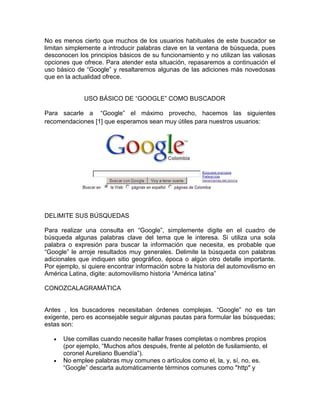 No es menos cierto que muchos de los usuarios habituales de este buscador se
limitan simplemente a introducir palabras clave en la ventana de búsqueda, pues
desconocen los principios básicos de su funcionamiento y no utilizan las valiosas
opciones que ofrece. Para atender esta situación, repasaremos a continuación el
uso básico de “Google” y resaltaremos algunas de las adiciones más novedosas
que en la actualidad ofrece.


              USO BÁSICO DE “GOOGLE” COMO BUSCADOR

Para sacarle a “Google” el máximo provecho, hacemos las siguientes
recomendaciones [1] que esperamos sean muy útiles para nuestros usuarios:




DELIMITE SUS BÚSQUEDAS

Para realizar una consulta en “Google”, simplemente digite en el cuadro de
búsqueda algunas palabras clave del tema que le interesa. Si utiliza una sola
palabra o expresión para buscar la información que necesita, es probable que
“Google” le arroje resultados muy generales. Delimite la búsqueda con palabras
adicionales que indiquen sitio geográfico, época o algún otro detalle importante.
Por ejemplo, si quiere encontrar información sobre la historia del automovilismo en
América Latina, digite: automovilismo historia “América latina”

CONOZCALAGRAMÁTICA


Antes , los buscadores necesitaban órdenes complejas. “Google” no es tan
exigente, pero es aconsejable seguir algunas pautas para formular las búsquedas;
estas son:

      Use comillas cuando necesite hallar frases completas o nombres propios
      (por ejemplo, “Muchos años después, frente al pelotón de fusilamiento, el
      coronel Aureliano Buendía”).
      No emplee palabras muy comunes o artículos como el, la, y, sí, no, es.
      “Google” descarta automáticamente términos comunes como "http" y
 