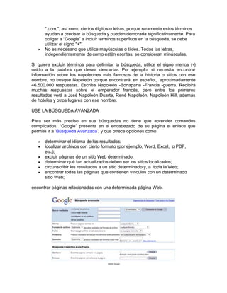 ".com,", así como ciertos dígitos o letras, porque raramente estos términos
      ayudan a precisar la búsqueda y pueden demorarla significativamente. Para
      obligar a “Google” a incluir términos superfluos en la búsqueda, se debe
      utilizar el signo "+".
      No es necesario que utilice mayúsculas o tildes. Todas las letras,
      independientemente de como estén escritas, se consideran minúsculas.

Si quiere excluir términos para delimitar la búsqueda, utilice el signo menos (-)
unido a la palabra que desea descartar. Por ejemplo, si necesita encontrar
información sobre los napoleones más famosos de la historia o sitios con ese
nombre, no busque Napoleón porque encontrará, en español, aproximadamente
46.500.000 respuestas. Escriba Napoleón -Bonaparte -Francia -guerra. Recibirá
muchas respuestas sobre el emperador francés, pero entre los primeros
resultados verá a José Napoleón Duarte, René Napoleón, Napoleón Hill, además
de hoteles y otros lugares con ese nombre.

USE LA BÚSQUEDA AVANZADA

Para ser más preciso en sus búsquedas no tiene que aprender comandos
complicados. “Google” presenta en el encabezado de su página el enlace que
permite ir a „Búsqueda Avanzada‟, y que ofrece opciones como:

      determinar el idioma de los resultados;
      localizar archivos con cierto formato (por ejemplo, Word, Excel, o PDF,
      etc.);
      excluir páginas de un sitio Web determinado;
      determinar qué tan actualizados deben ser los sitios localizados;
      circunscribir los resultados a un sitio determinado y, a toda la Web;
      encontrar todas las páginas que contienen vínculos con un determinado
      sitio Web;

encontrar páginas relacionadas con una determinada página Web.
 