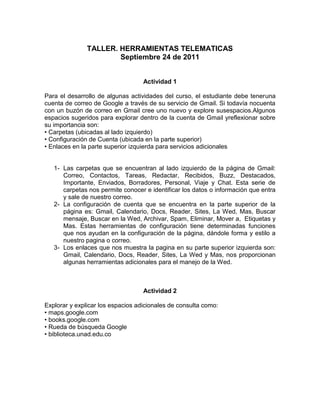 TALLER. HERRAMIENTAS TELEMATICAS
                       Septiembre 24 de 2011


                                   Actividad 1

Para el desarrollo de algunas actividades del curso, el estudiante debe teneruna
cuenta de correo de Google a través de su servicio de Gmail. Si todavía nocuenta
con un buzón de correo en Gmail cree uno nuevo y explore susespacios.Algunos
espacios sugeridos para explorar dentro de la cuenta de Gmail yreflexionar sobre
su importancia son:
• Carpetas (ubicadas al lado izquierdo)
• Configuración de Cuenta (ubicada en la parte superior)
• Enlaces en la parte superior izquierda para servicios adicionales


   1- Las carpetas que se encuentran al lado izquierdo de la página de Gmail:
      Correo, Contactos, Tareas, Redactar, Recibidos, Buzz, Destacados,
      Importante, Enviados, Borradores, Personal, Viaje y Chat. Esta serie de
      carpetas nos permite conocer e identificar los datos o información que entra
      y sale de nuestro correo.
   2- La configuración de cuenta que se encuentra en la parte superior de la
      página es: Gmail, Calendario, Docs, Reader, Sites, La Wed, Mas, Buscar
      mensaje, Buscar en la Wed, Archivar, Spam, Eliminar, Mover a, Etiquetas y
      Mas. Estas herramientas de configuración tiene determinadas funciones
      que nos ayudan en la configuración de la página, dándole forma y estilo a
      nuestro pagina o correo.
   3- Los enlaces que nos muestra la pagina en su parte superior izquierda son:
      Gmail, Calendario, Docs, Reader, Sites, La Wed y Mas, nos proporcionan
      algunas herramientas adicionales para el manejo de la Wed.



                                   Actividad 2

Explorar y explicar los espacios adicionales de consulta como:
• maps.google.com
• books.google.com
• Rueda de búsqueda Google
• biblioteca.unad.edu.co
 