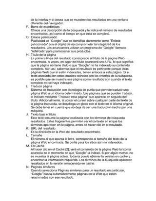 de la interfaz y si desea que se muestren los resultados en una ventana
     diferente del navegador.
F.   Barra de estadísticas
     Ofrece una descripción de la búsqueda y le indica el número de resultados
     encontrados, así como el tiempo en que esta se completó.
G.   Enlace patrocinado
     Publicidad de “Google” que se identifica claramente como "Enlace
     patrocinado" con el objeto de no comprometer la integridad de los
     resultados. Los anunciantes utilizan un programa de “Google” llamado
     “AdWords” para promocionar sus productos.
H.   Título de la página
     La primera línea del resultado corresponde al título de la página Web
     encontrada. A veces, en lugar del título aparecerá una URL, lo que significa
     que la página no tiene título o que “Google” no ha indexado su contenido
     completo. Aún así, sabemos que el resultado es pertinente porque otras
     páginas Web que sí están indexadas, tienen enlaces a esta página. Si el
     texto asociado con estos enlaces coincide con los criterios de la búsqueda,
     es posible que se muestre esa página como resultado aún cuando el texto
     completo no se haya indexado.
I.   Traducir página
     Sistema de traducción con tecnología de punta que permite traducir una
     página Web a un idioma determinado. Las páginas que se pueden traducir,
     lo indican mediante “Traducir esta página” que aparece en seguida del
     título. Adicionalmente, al ubicar el cursor sobre cualquier parte del texto de
     la página traducida, se despliega un globo con el texto en el idioma original.
     Se debe tener en cuenta que no deja de ser una traducción hecha por una
     máquina.
J.   Texto bajo el título
     Este texto resume la página localizada con los términos de búsqueda
     resaltados. Estos fragmentos permiten ver el contexto en el que los
     términos aparecen en la página, antes de hacer clic en el resultado.
K.   URL del resultado
     Es la dirección en la Web del resultado encontrado.
L.   Tamaño
     El número al que apunta la letra, corresponde al tamaño del texto de la
     página Web encontrada. Se omite para los sitios aún no indexados.
M.   En Caché
     Al hacer clic en el Caché [2], verá el contenido de la página Web tal como
     aparecía en el momento en que “Google” la indexó. Si por algún motivo, no
     se muestra la página actual, todavía puede obtener la versión en caché y
     encontrar la información requerida. Los términos de la búsqueda aparecen
     resaltados en la versión almacenada en caché.
N.   Páginas similares
     Cuando selecciona Páginas similares para un resultado en particular,
     “Google” busca automáticamente páginas en la Web que estén
     relacionadas con ese resultado.
 