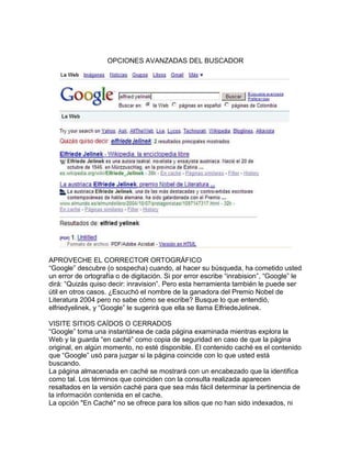 OPCIONES AVANZADAS DEL BUSCADOR




APROVECHE EL CORRECTOR ORTOGRÁFICO
“Google” descubre (o sospecha) cuando, al hacer su búsqueda, ha cometido usted
un error de ortografía o de digitación. Si por error escribe “inrabision”, “Google” le
dirá: “Quizás quiso decir: inravision”. Pero esta herramienta también le puede ser
útil en otros casos. ¿Escuchó el nombre de la ganadora del Premio Nobel de
Literatura 2004 pero no sabe cómo se escribe? Busque lo que entendió,
elfriedyelinek, y “Google” le sugerirá que ella se llama ElfriedeJelinek.

VISITE SITIOS CAÍDOS O CERRADOS
“Google” toma una instantánea de cada página examinada mientras explora la
Web y la guarda “en caché” como copia de seguridad en caso de que la página
original, en algún momento, no esté disponible. El contenido caché es el contenido
que “Google” usó para juzgar si la página coincide con lo que usted está
buscando.
La página almacenada en caché se mostrará con un encabezado que la identifica
como tal. Los términos que coinciden con la consulta realizada aparecen
resaltados en la versión caché para que sea más fácil determinar la pertinencia de
la información contenida en el cache.
La opción "En Caché" no se ofrece para los sitios que no han sido indexados, ni
 