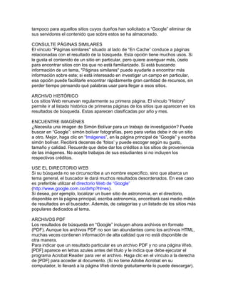 tampoco para aquellos sitios cuyos dueños han solicitado a “Google” eliminar de
sus servidores el contenido que sobre estos se ha almacenado.

CONSULTE PÁGINAS SIMILARES
El vínculo "Páginas similares" situado al lado de “En Cache” conduce a páginas
relacionadas con el resultado de la búsqueda. Esta opción tiene muchos usos. Si
le gusta el contenido de un sitio en particular, pero quiere averiguar más, úselo
para encontrar sitios con los que no está familiarizado. Si está buscando
información de un tema, "Páginas similares" puede ayudarle a encontrar más
información sobre este; si está interesado en investigar un campo en particular,
esa opción puede facilitarle encontrar rápidamente gran cantidad de recursos, sin
perder tiempo pensando qué palabras usar para llegar a esos sitios.

ARCHIVO HISTÓRICO
Los sitios Web renuevan regularmente su primera página. El vínculo “History”
permite ir al listado histórico de primeras páginas de los sitios que aparecen en los
resultados de búsqueda. Estas aparecen clasificadas por año y mes.

ENCUENTRE IMAGÉNES
¿Necesita una imagen de Simón Bolívar para un trabajo de investigación? Puede
buscar en “Google”: simón bolívar fotografías, pero para verlas debe ir de un sitio
a otro. Mejor, haga clic en “Imágenes”, en la página principal de “Google” y escriba
simón bolívar. Recibirá decenas de „fotos‟ y puede escoger según su gusto,
tamaño y calidad. Recuerde que debe dar los créditos a los sitios de proveniencia
de las imágenes. No acepte trabajos de sus estudiantes si no incluyen los
respectivos créditos.

USE EL DIRECTORIO WEB
Si su búsqueda no se circunscribe a un nombre específico, sino que abarca un
tema general, el buscador le dará muchos resultados desordenados. En ese caso
es preferible utilizar el directorio Web de “Google”
(http://www.google.com.co/dirhp?hl=es).
Si desea, por ejemplo, localizar un buen sitio de astronomía, en el directorio,
disponible en la página principal, escriba astronomía, encontrará casi medio millón
de resultados en el buscador. Además, de categorías y un listado de los sitios más
populares dedicados al tema.

ARCHIVOS PDF
Los resultados de búsqueda en “Google” incluyen ahora archivos en formato
(PDF). Aunque los archivos PDF no son tan abundantes como los archivos HTML,
muchas veces contienen información de alta calidad que no está disponible de
otra manera.
Para indicar que un resultado particular es un archivo PDF y no una página Web,
[PDF] aparece en letras azules antes del título y le indica que debe ejecutar el
programa Acrobat Reader para ver el archivo. Haga clic en el vínculo a la derecha
de [PDF] para acceder al documento. (Si no tiene Adobe Acrobat en su
computador, lo llevará a la página Web donde gratuitamente lo puede descargar).
 