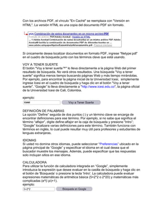 Con los archivos PDF, el vínculo "En Caché" se reemplaza con "Versión en
HTML". La versión HTML es una copia del documento PDF sin formato.




Si únicamente desea localizar documentos en formato PDF, ingrese “filetype:pdf”
en el cuadro de búsqueda junto con los términos clave que está usando.

VOY A TENER SUERTE
El botón "Voy a tener suerte™" lo lleva directamente a la página Web del primer
resultado de búsqueda. No verá otros resultados. Una búsqueda "Voy a tener
suerte" significa menos tiempo buscando páginas Web y más tiempo mirándolas.
Por ejemplo, para encontrar la página inicial de la Universidad Icesi, simplemente
ingrese Icesi en el cuadro de búsqueda y haga clic en el botón "Voy a tener
suerte". “Google” lo lleva directamente a "http://www.icesi.edu.co", la página oficial
de la Universidad Icesi de Cali, Colombia.

ejemplo:



DEFINICIÓN DE PALABRAS
La opción “Define” seguida de dos puntos (:) y un término clave se encarga de
encontrar definiciones para ese término. Por ejemplo, si no sabe que significa el
término “alfajor”, digite define:alfajor en la caja de búsqueda y presione “Intro”;
“Google” localizara varias definiciones para este término. También funciona con
términos en inglés, lo cual puede resultar muy útil para profesores y estudiantes de
lenguas extranjeras.

IDIOMAS
Si usted no domina otros idiomas, puede seleccionar “Preferencias” ubicado en la
página principal de “Google” y especificar el idioma en el cual desea que el
buscador muestre los mensajes. Además, puede especificar que las respuestas
solo incluyan sitios en ese idioma.

CALCULADORA
Para utilizar la función de calculadora integrada en “Google”, simplemente
introduzca la expresión que desee evaluar en la casilla de búsqueda y haga clic en
el botón de 'Búsqueda‟ o presione la tecla 'Intro'. La calculadora puede evaluar
expresiones matemáticas de aritmética básica (5+2*2 o 2^20) y matemáticas más
complicadas (e^(i pi)+1).
ejemplo:
 