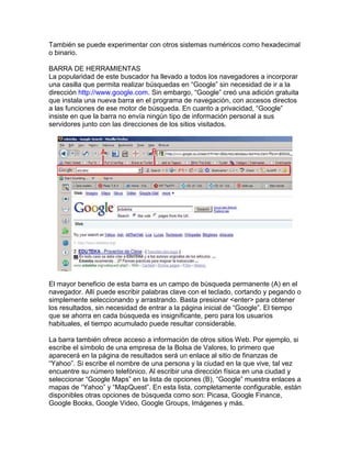También se puede experimentar con otros sistemas numéricos como hexadecimal
o binario.

BARRA DE HERRAMIENTAS
La popularidad de este buscador ha llevado a todos los navegadores a incorporar
una casilla que permita realizar búsquedas en “Google” sin necesidad de ir a la
dirección http://www.google.com. Sin embargo, “Google” creó una adición gratuita
que instala una nueva barra en el programa de navegación, con accesos directos
a las funciones de ese motor de búsqueda. En cuanto a privacidad, “Google”
insiste en que la barra no envía ningún tipo de información personal a sus
servidores junto con las direcciones de los sitios visitados.




El mayor beneficio de esta barra es un campo de búsqueda permanente (A) en el
navegador. Allí puede escribir palabras clave con el teclado, cortando y pegando o
simplemente seleccionando y arrastrando. Basta presionar <enter> para obtener
los resultados, sin necesidad de entrar a la página inicial de “Google”. El tiempo
que se ahorra en cada búsqueda es insignificante, pero para los usuarios
habituales, el tiempo acumulado puede resultar considerable.

La barra también ofrece acceso a información de otros sitios Web. Por ejemplo, si
escribe el símbolo de una empresa de la Bolsa de Valores, lo primero que
aparecerá en la página de resultados será un enlace al sitio de finanzas de
“Yahoo”. Si escribe el nombre de una persona y la ciudad en la que vive, tal vez
encuentre su número telefónico. Al escribir una dirección física en una ciudad y
seleccionar “Google Maps” en la lista de opciones (B), “Google” muestra enlaces a
mapas de “Yahoo” y “MapQuest”. En esta lista, completamente configurable, están
disponibles otras opciones de búsqueda como son: Picasa, Google Finance,
Google Books, Google Video, Google Groups, Imágenes y más.
 