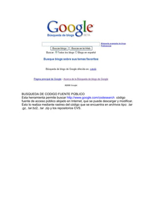 BUSQUEDA DE CODIGO FUENTE PÚBLICO
Esta herramienta permite buscar http://www.google.com/codesearch código
fuente de acceso público alojado en Internet, que se puede descargar y modificar.
Esto lo realiza mediante rastreo del código que se encuentra en archivos tipo: .tar
.gz, .tar.bz2, .tar .zip y los repositorios CVS.
 