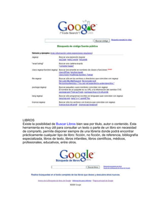 LIBROS
Existe la posibilidad de Buscar Libros bien sea por titulo, autor o contenido. Esta
herramienta es muy útil para consultar un texto o parte de un libro sin necesidad
de comprarlo, permite disponer siempre de una librería donde podrá encontrar
prácticamente cualquier tipo de libro: ficción, no ficción, de referencia, bibliografía
especializada, libros de texto, libros infantiles, libros científicos, médicos,
profesionales, educativos, entre otros.
 