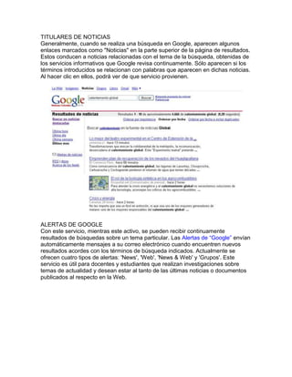 TITULARES DE NOTICIAS
Generalmente, cuando se realiza una búsqueda en Google, aparecen algunos
enlaces marcados como "Noticias" en la parte superior de la página de resultados.
Estos conducen a noticias relacionadas con el tema de la búsqueda, obtenidas de
los servicios informativos que Google revisa continuamente. Sólo aparecen si los
términos introducidos se relacionan con palabras que aparecen en dichas noticias.
Al hacer clic en ellos, podrá ver de que servicio provienen.




ALERTAS DE GOOGLE
Con este servicio, mientras este activo, se pueden recibir continuamente
resultados de búsquedas sobre un tema particular. Las Alertas de “Google” envían
automáticamente mensajes a su correo electrónico cuando encuentren nuevos
resultados acordes con los términos de búsqueda indicados. Actualmente se
ofrecen cuatro tipos de alertas: 'News', 'Web', 'News & Web' y 'Grupos'. Este
servicio es útil para docentes y estudiantes que realizan investigaciones sobre
temas de actualidad y desean estar al tanto de las últimas noticias o documentos
publicados al respecto en la Web.
 