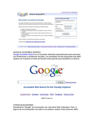 GOOGLE ACCESIBLE SEARCH
Google Accesible Search es un buscador diseñado especialmente para personas
con limitaciones o problemas visuales. Los resultados de las búsquedas que ellas
realizan se muestran en letra de tamaño extra grande para facilitarles su lectura.




OTROS BUSCADORES
Actualmente “Google” es el buscador con más sitios Web indexados. Pero, si
alguna de sus búsquedas con este no es exitosa, existen otras opciones útiles:
 