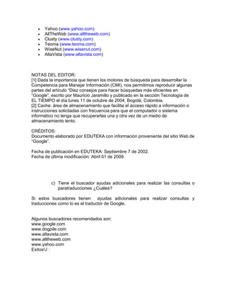 Yahoo (www.yahoo.com)
      AllTheWeb (www.alltheweb.com)
      Clusty (www.clusty.com)
      Teoma (www.teoma.com)
      WiseNut (www.wisenut.com)
      AltaVista (www.altavista.com)



NOTAS DEL EDITOR:
[1] Dada la importancia que tienen los motores de búsqueda para desarrollar la
Competencia para Manejar Información (CMI), nos permitimos reproducir algunas
partes del artículo “Diez consejos para hacer búsquedas más eficientes en
“Google”, escrito por Mauricio Jaramillo y publicado en la sección Tecnología de
EL TIEMPO el día lunes 11 de octubre de 2004, Bogotá, Colombia.
[2] Cache: área de almacenamiento que facilita el acceso rápido a información o
instrucciones solicitadas con frecuencia para que el computador o sistema
informático no tenga que recuperarlas una y otra vez de un medio de
almacenamiento lento.

CRÉDITOS:
Documento elaborado por EDUTEKA con información proveniente del sitio Web de
“Google”.

Fecha de publicación en EDUTEKA: Septiembre 7 de 2002.
Fecha de última modificación: Abril 01 de 2009.




         c) Tiene el buscador ayudas adicionales para realizar las consultas o
            paratraducciones ¿Cuáles?

Si estos buscadores tienen ayudas adicionales para realizar consultas y
traducciones como lo es el traductor de Google.


Algunos buscadores recomendados son:
www.google.com
www.dogpile.com
www.altavista.com
www.alltheweb.com
www.yahoo.com
Exitos!J
 