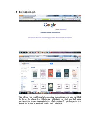 2- books.google.com




  Esta página nos es útil para la búsqueda y obtención de una gran cantidad
  de libros de diferentes bibliotecas, editoriales a nivel mundial para
  complementar nuestros conocimientos y la investigación que tengamos que
  realizar de acurdo al tema que estemos en discusión.
 