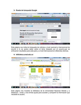 3- Rueda de búsqueda Google




Esta página nos indica la búsqueda de noticias a nivel nacional e internacional de
acurdo a lo se quiera saber sobre el tema deseado por el usuario,que se
enfocanen resultados para este país y a nivel internacional en diferentes idiomas.

   4- biblioteca.unad.edu.co




Esta página nos muestra la biblioteca de la Universidad Nacional Abierta y a
Distancia – Unad, y nos brinda ayuda para acceder y compartir la información que
necesité el usuario.
 