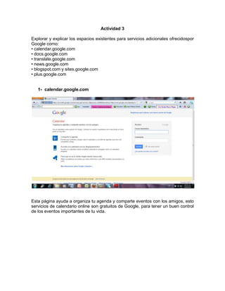 Actividad 3

Explorar y explicar los espacios existentes para servicios adicionales ofrecidospor
Google como:
• calendar.google.com
• docs.google.com
• translate.google.com
• news.google.com
• blogspot.com y sites.google.com
• plus.google.com


   1- calendar.google.com




Esta página ayuda a organiza tu agenda y comparte eventos con los amigos, esto
servicios de calendario online son gratuitos de Google, para tener un buen control
de los eventos importantes de tu vida.
 