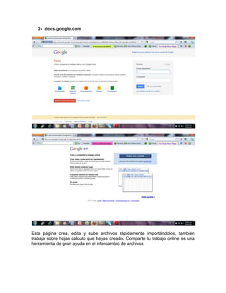2- docs.google.com




Esta página crea, edita y sube archivos rápidamente importándolos, también
trabaja sobre hojas calculo que hayas creado. Comparte tu trabajo online es una
herramienta de gran ayuda en el intercambio de archivos
 