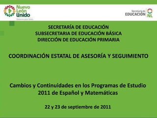 SECRETARÍA DE EDUCACIÓN
         SUBSECRETARIA DE EDUCACIÓN BÁSICA
          DIRECCIÓN DE EDUCACIÓN PRIMARIA


COORDINACIÓN ESTATAL DE ASESORÍA Y SEGUIMIENTO



Cambios y Continuidades en los Programas de Estudio
          2011 de Español y Matemáticas

             22 y 23 de septiembre de 2011
 