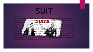 SUIT
Suits es un drama-comedia estadounidense protagonizada por Gabriel Macht y
Patrick J. Adams. La primera temporada de 12 episodios se estrenó el 23 de
junio de 2011, con un episodio especial de 90 minutos.
El 11 de agosto de 2011, la USA Network anunció que la serie fue renovada
para una segunda temporada de 16 episodios, que fue estrenada el 14 de
junio de 2012. El 12 de octubre de 2012 la cadena USA Network anunció la
renovación de la serie para una tercera temporada de 16 episodios. La serie fue
estrenada en Latinoamérica por el canal Space, a partir del 4 de
julio de 2012. El 24 de octubre de 2013, la serie fue renovada para una cuarta
temporada de 16 episodios. El 11 de agosto de 2014, USA Network renovó la
serie para una quinta temporada de 16 episodios.
 