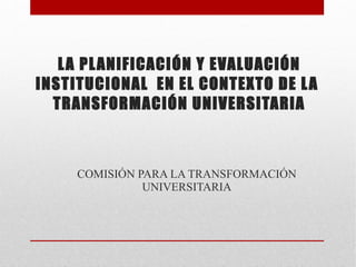 LA PLANIFICACIÓN Y EVALUACIÓN INSTITUCIONAL  EN EL CONTEXTO DE LA  TRANSFORMACIÓN UNIVERSITARIA COMISIÓN PARA LA TRANSFORMACIÓN UNIVERSITARIA 