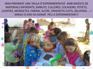 HEM PREPARAT UNA TAULA D’EXPERIMENTACIÓ AMB MOOLTS DE
MATERIALS DIFERENTS; EMBUTS, CULLERES, COLADORS, POTETS,
LLENTIES, MONGETES, FARINA, SUCRE, SPAGHETIS CUITS, GELATINA.... I
MIRAU SI ENS HA DONAT PEU A EXPERIMENTAR!!!
 