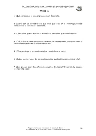 TALLER SEXUALIDAD PARA ALUMNOS DE 3º DE ESO (2º CICLO)

                                    ANEXO Ia


1. ¿Qué piensas que le pasa al protagonista? Desarrolla.



2. ¿Cuáles son las contradicciones que crees que se da en el personaje principal
en relación a la sexualidad? Desarrolla.



3. ¿Cómo crees que ha actuado la maestra? ¿Cómo crees que debería actuar?



4. ¿Qué es lo que crees que piensan cada uno de los personajes que aparecen en el
corto sobre el personaje principal? Desarrolla.



5. ¿Cómo se siente el personaje principal cuando llega su padre?



6. ¿Cuáles son los rasgos del personaje principal que lo ubican como niño o niña?



7. ¿Qué piensas sobre la preferencia sexual no tradicional? Desarrolla tu posición
con respecto a esto.




                 Programa La Nevera – Concejalía de Juventud – Centro 14
               C/Labradores 14, Alicante. - 965 149 666 – lanevera@alicante-ayto.es
                                                                                      10
 