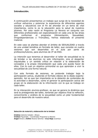 TALLER SEXUALIDAD PARA ALUMNOS DE 3º DE ESO (2º CICLO)

Introducción.



A continuación presentamos un trabajo que surge de la necesidad de
unificar esfuerzos y potenciar la experiencia de diferentes agentes
sociales y educativos con el fin de ahondar en un tema de vital
importancia, como lo es la educación para la salud de nuestros
jóvenes. Por esta razón el Programa La Nevera en conjunto con
diferentes profesionales con especialización en cada una de las áreas
que     conforman     el   programa      (Alimentación,   Sexualidad,
Drogodependencias y Troncales), hemos elaborado el presente
material.

En este caso se plantea abordar el ámbito de SEXUALIDAD a través
de una unidad temática en formato de taller, que consiste en cuatro
sesiones que son desarrollas en el aula por parte de
profesores/tutores, para alumnos de 3º de ESO.

La intención que tenemos al desarrollar el taller de sexualidad es la
de brindar a los alumnos no solo información, sino el despertar
inquietudes y un sentido crítico en relación a la elaboración de
conceptos y la propia interpretación que cada uno pueda hacer de
ellos. Con lo cual un objetivo primordial es que aprendan a vivir la
sexualidad de una forma natural.

Con este formato de sesiones, se pretende trabajar bajo la
participación activa, eludiendo el formato clásico de la díada experto-
aprendiz. Así es que tan importante es la dotación de contenidos de
la actividad a desarrollar, como el generar la participación activa del
grupo en la elaboración de la información con la que se trabaja en
cada taller.

En la interacción alumno-profesor, es que se genera la dinámica que
será la protagonista del taller, teniendo por objetivo final la reflexión,
conocimiento y análisis de la sexualidad como un pilar fundamental
para el desarrollo de nuestra salud.




Selección de material y elaboración de la Unidad:

Cristina Valiente Catalán– Afosex
Cristian Figueredo – Coordinador Programa La Nevera
Angel Amaro y Esther Alcaraz Sánchez - Cruz Roja Juventud.




                 Programa La Nevera – Concejalía de Juventud – Centro 14
               C/Labradores 14, Alicante. - 965 149 666 – lanevera@alicante-ayto.es
                                                                                      2
 