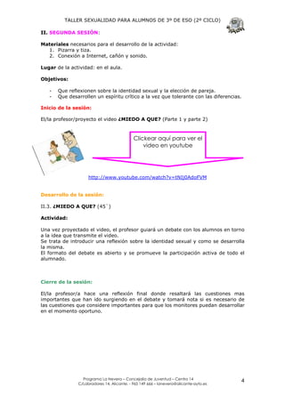 TALLER SEXUALIDAD PARA ALUMNOS DE 3º DE ESO (2º CICLO)

II. SEGUNDA SESIÓN:

Materiales necesarios para el desarrollo de la actividad:
  1. Pizarra y tiza.
  2. Conexión a Internet, cañón y sonido.

Lugar de la actividad: en el aula.

Objetivos:

   -   Que reflexionen sobre la identidad sexual y la elección de pareja.
   -   Que desarrollen un espíritu crítico a la vez que tolerante con las diferencias.

Inicio de la sesión:

El/la profesor/proyecto el video ¿MIEDO A QUE? (Parte 1 y parte 2)



                                            Clickear aquí para ver el
                                                video en youtube




                    http://www.youtube.com/watch?v=tNIj0AdoFVM


Desarrollo de la sesión:

II.3. ¿MIEDO A QUE? (45`)

Actividad:

Una vez proyectado el video, el profesor guiará un debate con los alumnos en torno
a la idea que transmite el video.
Se trata de introducir una reflexión sobre la identidad sexual y como se desarrolla
la misma.
El formato del debate es abierto y se promueve la participación activa de todo el
alumnado.



Cierre de la sesión:

El/la profesor/a hace una reflexión final donde resaltará las cuestiones mas
importantes que han ido surgiendo en el debate y tomará nota si es necesario de
las cuestiones que considere importantes para que los monitores puedan desarrollar
en el momento oportuno.




                 Programa La Nevera – Concejalía de Juventud – Centro 14
               C/Labradores 14, Alicante. - 965 149 666 – lanevera@alicante-ayto.es
                                                                                      4
 