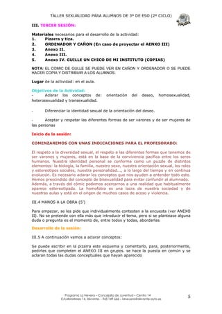TALLER SEXUALIDAD PARA ALUMNOS DE 3º DE ESO (2º CICLO)

III. TERCER SESIÓN:

Materiales necesarios para el desarrollo de la actividad:
1.    Pizarra y tiza.
2.    ORDENADOR Y CAÑON (En caso de proyectar el AENXO III)
3.    Anexo II.
4.    Anexo III.
5.    Anexo IV. GUILLE UN CHICO DE MI INSTITUTO (COPIAS)

NOTA: EL COMIC DE GULLE SE PUEDE VER EN CAÑON Y ORDENADOR O SE PUEDE
HACER COPIA Y DISTRIBUIR A LOS ALUMNOS.

Lugar de la actividad: en el aula.

Objetivos de la Actividad:
-      Aclarar los conceptos de:              orientación      del    deseo,      homosexualidad,
heterosexualidad y transexualidad.

-      Diferenciar la identidad sexual de la orientación del deseo.

-      Aceptar y respetar las diferentes formas de ser varones y de ser mujeres de
las personas

Inicio de la sesión:

COMENZAREMOS CON UNAS INDICACIONES PARA EL PROFESORADO:

El respeto a la diversidad sexual, el respeto a las diferentes formas que tenemos de
ser varones y mujeres, está en la base de la convivencia pacífica entre los seres
humanos. Nuestra identidad personal se conforma como un puzzle de distintos
elementos: la biología, la familia, nuestro sexo, nuestra orientación sexual, los roles
y estereotipos sociales, nuestra personalidad..., a lo largo del tiempo y en continua
evolución. Es necesario aclarar los conceptos que nos ayuden a entender todo esto.
Hemos prescindido del concepto de bisexualidad para evitar confundir al alumnado.
Además, a través del cómic podemos acercarnos a una realidad que habitualmente
aparece estereotipada. La homofobia es una lacra de nuestra sociedad y de
nuestras aulas y está en el origen de muchos casos de acoso y violencia.

III.4 MANOS A LA OBRA (5’)

Para empezar, se les pide que individualmente contesten a la encuesta (ver ANEXO
II). No se pretende con ella más que introducir el tema, pero si se plantease alguna
duda o pregunta es el momento de, entre todos y todas, abordarlas.

Desarrollo de la sesión:

III.5 A continuación vamos a aclarar conceptos:

Se puede escribir en la pizarra este esquema y comentarlo, para, posteriormente,
pedirles que completen el ANEXO III en grupos. se hace la puesta en común y se
aclaran todas las dudas conceptuales que hayan aparecido




                  Programa La Nevera – Concejalía de Juventud – Centro 14
                C/Labradores 14, Alicante. - 965 149 666 – lanevera@alicante-ayto.es
                                                                                               5
 