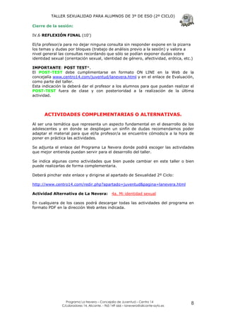 TALLER SEXUALIDAD PARA ALUMNOS DE 3º DE ESO (2º CICLO)

Cierre de la sesión:

IV.6 REFLEXIÓN FINAL (10')

El/la profesor/a para no dejar ninguna consulta sin responder expone en la pizarra
los temas y dudas por bloques (trabajo de análisis previo a la sesión) y valora a
nivel general las consultas recordando que sólo se podían exponer dudas sobre
identidad sexual (orientación sexual, identidad de género, afectividad, erótica, etc.)

IMPORTANTE: POST TEST*.
El POST-TEST debe cumplimentarse en formato ON LINE en la Web de la
concejalía www.centro14.com/juventud/lanevera.html y en el enlace de Evaluación,
como parte del taller.
Esta indicación la deberá dar el profesor a los alumnos para que puedan realizar el
POST-TEST fuera de clase y con posterioridad a la realización de la última
actividad.




      ACTIVIDADES COMPLEMENTARIAS O ALTERNATIVAS.

Al ser una temática que representa un aspecto fundamental en el desarrollo de los
adolescentes y en donde se despliegan un sinfín de dudas recomendamos poder
adaptar el material para que el/la profesor/a se encuentre cómodo/a a la hora de
poner en práctica las actividades.

Se adjunta el enlace del Programa La Nevera donde podrá escoger las actividades
que mejor entienda puedan servir para el desarrollo del taller.

Se indica algunas como actividades que bien puede cambiar en este taller o bien
puede realizarlas de forma complementaria.

Deberá pinchar este enlace y dirigirse al apartado de Sexualidad 2º Ciclo:

http://www.centro14.com/redir.php?apartado=juventud&pagina=lanevera.html

Actividad Alternativa de La Nevera:             4a. Mi identidad sexual

En cualquiera de los casos podrá descargar todas las actividades del programa en
formato PDF en la dirección Web antes indicada.




                 Programa La Nevera – Concejalía de Juventud – Centro 14
               C/Labradores 14, Alicante. - 965 149 666 – lanevera@alicante-ayto.es
                                                                                      8
 