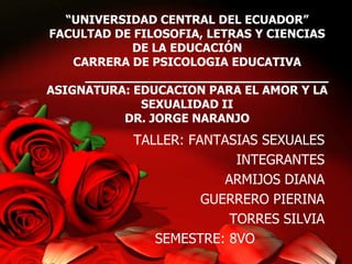 “UNIVERSIDAD CENTRAL DEL ECUADOR”
FACULTAD DE FILOSOFIA, LETRAS Y CIENCIAS
DE LA EDUCACIÓN
CARRERA DE PSICOLOGIA EDUCATIVA
ASIGNATURA: EDUCACION PARA EL AMOR Y LA
SEXUALIDAD II
DR. JORGE NARANJO

TALLER: FANTASIAS SEXUALES
INTEGRANTES
ARMIJOS DIANA
GUERRERO PIERINA
TORRES SILVIA
SEMESTRE: 8VO

 