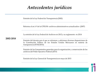 Antecedentes jurídicos
2002-2018
Emisión de la Ley Federal de Transparencia (2002)
Reforma al art. 6º de la CPEUM «archivos administrativos actualizados» (2007)
La emisión de la Ley Federal de Archivos en 2012 y su reglamento en 2014
Emisión del decreto por el que se reforman y adicionan diversas disposiciones de
la Constitución Política de los Estados Unidos Mexicanos en materia de
transparencia (07/02/2014)
Emisión de los Lineamientos generales para la organización y conservación de los
archivos del Poder Ejecutivo Federal (2015)
Emisión de la Ley General de Transparencia en mayo de 2015
 
