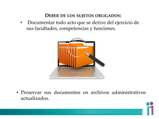 DEBER DE LOS SUJETOS OBLIGADOS:
• Documentar todo acto que se derive del ejercicio de
sus facultades, competencias y funciones.
• Preservar sus documentos en archivos administrativos
actualizados.
 