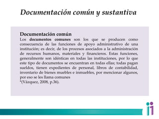 Documentación común y sustantiva
Documentación común
Los documentos comunes son los que se producen como
consecuencia de las funciones de apoyo administrativo de una
institución; es decir, de los procesos asociados a la administración
de recursos humanos, materiales y financieros. Estas funciones,
generalmente son idénticas en todas las instituciones, por lo que
este tipo de documentos se encuentran en todas ellas; todas pagan
sueldos, tienen expedientes de personal, libros de contabilidad,
inventario de bienes muebles e inmuebles, por mencionar algunos,
por eso se les llama comunes
*(Vázquez, 2008, p.36).
 