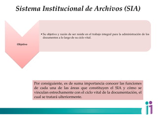 Sistema Institucional de Archivos (SIA)
Objetivo
•Su objetivo y razón de ser reside en el trabajo integral para la administración de los
documentos a lo largo de su ciclo vital.
Por consiguiente, es de suma importancia conocer las funciones
de cada una de las áreas que constituyen el SIA y cómo se
vinculan estrechamente con el ciclo vital de la documentación, el
cual se tratará ulteriormente.
 