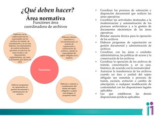 ¿Qué deben hacer?
Funciones
Elaborar, con la
colaboración de los
responsables de los
archivos de trámite, de
concentración y en su caso
histórico, los instrumentos
de control archivístico
previstos en esta Ley, las
leyes locales y sus
disposiciones
reglamentarias, así como
la normativa que derive de
ellos
Elaborar criterios
específicos y
recomendaciones en
materia de
organización y
conservación de
archivos, cuando la
especialidad del
sujeto obligado así lo
requiera
Elaborar y someter a
consideración del
titular del sujeto
obligado o a quien
éste designe, el
programa anual
Elaborar programas
de capacitación en
gestión documental y
administración de
archivos
Funciones área
coordinadora de archivos
Área normativa
• Coordinar los procesos de valoración y
disposición documental que realicen las
áreas operativas
• Coordinar las actividades destinadas a la
modernización y automatización de los
procesos archivísticos y a la gestión de
documentos electrónicos de las áreas
operativas
• Brindar asesoría técnica para la operación
de los archivos
• Elaborar programas de capacitación en
gestión documental y administración de
archivos
• Coordinar, con las áreas o unidades
administrativas, las políticas de acceso y la
conservación de los archivos
• Coordinar la operación de los archivos de
trámite, concentración y, en su caso,
histórico, de acuerdo con la normatividad
• Autorizar la transferencia de los archivos
cuando un área o unidad del sujeto
obligado sea sometida a procesos de
fusión, escisión, extinción o cambio de
adscripción; o cualquier modificación de
conformidad con las disposiciones legales
aplicables
• Las que establezcan las demás
disposiciones jurídicas aplicables
 