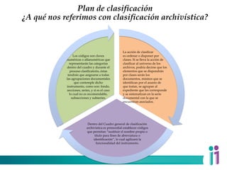 Plan de clasificación
¿A qué nos referimos con clasificación archivística?
La acción de clasificar
es ordenar o disponer por
clases. Si se lleva la acción de
clasificar al universo de los
archivos, podría decirse que los
elementos que se dispondrán
por clases serán los
documentos, mismos que se
identifican por el asunto de
que tratan, se agrupan al
expediente que les corresponde
y se sistematizan en la serie
documental con la que se
encuentran asociados.
Dentro del Cuadro general de clasificación
archivística es primordial establecer códigos
que permitan “sustituir el nombre propio o
título para fines de abreviatura o
identificación”, lo cual agilizará la
funcionalidad del instrumento.
Los códigos son claves
numéricas o alfanuméricas que
representarán las categorías
dentro del cuadro y durante el
proceso clasificatorio, éstas
tendrán que asignarse a todas
las agrupaciones documentales
que contemple dicho
instrumento, como son: fondo,
secciones, series, y si es el caso
lo cual no es recomendable,
subsecciones y subseries.
 