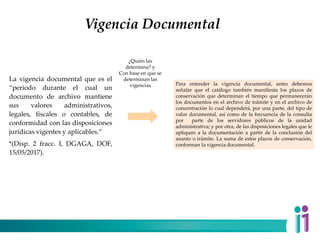 Vigencia Documental
La vigencia documental que es el
“periodo durante el cual un
documento de archivo mantiene
sus valores administrativos,
legales, fiscales o contables, de
conformidad con las disposiciones
jurídicas vigentes y aplicables.”
*(Disp. 2 fracc. I, DGAGA, DOF,
15/05/2017).
Para entender la vigencia documental, antes debemos
señalar que el catálogo también manifiesta los plazos de
conservación que determinan el tiempo que permanecerán
los documentos en el archivo de trámite y en el archivo de
concentración lo cual dependerá, por una parte, del tipo de
valor documental, así como de la frecuencia de la consulta
por parte de los servidores públicos de la unidad
administrativa; y por otra, de las disposiciones legales que le
apliquen a la documentación a partir de la conclusión del
asunto o trámite. La suma de estos plazos de conservación,
conforman la vigencia documental.
¿Quién las
determina? y
Con base en que se
determinan las
vigencias
 