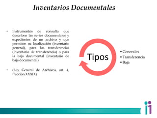 Inventarios Documentales
• Instrumentos de consulta que
describen las series documentales y
expedientes de un archivo y que
permiten su localización (inventario
general), para las transferencias
(inventario de transferencia) o para
la baja documental (inventario de
baja documental)
• (Ley General de Archivos, art. 4,
fracción XXXIX)
•Generales
•Transferencia
•Baja
Tipos
 