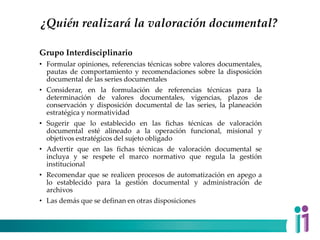 ¿Quién realizará la valoración documental?
Grupo Interdisciplinario
• Formular opiniones, referencias técnicas sobre valores documentales,
pautas de comportamiento y recomendaciones sobre la disposición
documental de las series documentales
• Considerar, en la formulación de referencias técnicas para la
determinación de valores documentales, vigencias, plazos de
conservación y disposición documental de las series, la planeación
estratégica y normatividad
• Sugerir que lo establecido en las fichas técnicas de valoración
documental esté alineado a la operación funcional, misional y
objetivos estratégicos del sujeto obligado
• Advertir que en las fichas técnicas de valoración documental se
incluya y se respete el marco normativo que regula la gestión
institucional
• Recomendar que se realicen procesos de automatización en apego a
lo establecido para la gestión documental y administración de
archivos
• Las demás que se definan en otras disposiciones
 