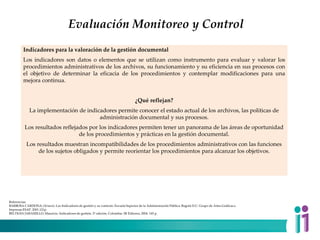 Evaluación Monitoreo y Control
Indicadores para la valoración de la gestión documental
Los indicadores son datos o elementos que se utilizan como instrumento para evaluar y valorar los
procedimientos administrativos de los archivos, su funcionamiento y su eficiencia en sus procesos con
el objetivo de determinar la eficacia de los procedimientos y contemplar modificaciones para una
mejora continua.
¿Qué reflejan?
La implementación de indicadores permite conocer el estado actual de los archivos, las políticas de
administración documental y sus procesos.
Los resultados reflejados por los indicadores permiten tener un panorama de las áreas de oportunidad
de los procedimientos y prácticas en la gestión documental.
Los resultados muestran incompatibilidades de los procedimientos administrativos con las funciones
de los sujetos obligados y permite reorientar los procedimientos para alcanzar los objetivos.
Referencias:
BARBOSA CARDONA, Octavio. Los Indicadores de gestión y su contexto. Escuela Superior de la Administración Pública. Bogotá D.C: Grupo de Artes Gráficas e
Impresas ESAP. 2001.121p.
BELTRÁN JARAMILLO, Mauricio. Indicadores de gestión. 2ª edición. Colombia: 3R Editores, 2004. 145 p.
 