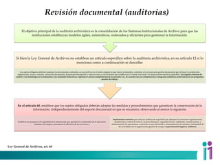 Revisión documental (auditorias)
En el artículo 60, establece que los sujetos obligados deberán adoptar las medidas y procedimientos que garanticen la conservación de la
información, independientemente del soporte documental en que se encuentre, observando al menos lo siguiente:
Establecer un programa de seguridad de la información que garantice la continuidad de la operación,
minimice los riesgos y maximizar la eficiencia de los servicios, y
Implementar controles que incluyan políticas de seguridad que abarquen la estructura organizacional,
clasificación y control de activos, recursos humanos, seguridad física y ambiental, comunicaciones y
administración de operaciones, control de acceso, desarrollo y mantenimiento de sistemas, continuidad de
las actividades de la organización, gestión de riesgos, requerimientos legales y auditoría.
Si bien la Ley General de Archivos no establece un artículo específico sobre la auditoria archivística, en su artículo 12 si lo
menciona como a continuación se describe:
Los sujetos obligados deberán mantener los documentos contenidos en sus archivos en el orden original en que fueron producidos, conforme a los procesos de gestión documental que incluyen la producción,
organización, acceso, consulta, valoración documental, disposición documental y conservación, en los términos que establezcan el Consejo Nacional y las disposiciones jurídicas aplicables. Los órganos internos de
control y sus homólogos en la federación y las entidades federativas, vigilarán el estricto cumplimiento de la presente Ley, de acuerdo con sus competencias e integrarán auditorías archivísticas en sus programas
anuales de trabajo.
El objetivo principal de la auditoria archivística es la consolidación de los Sistemas Institucionales de Archivo para que las
instituciones establezcan modelos ágiles, sistemáticos, ordenados y eficientes para gestionar la información.
Ley General de Archivos, art. 60
 
