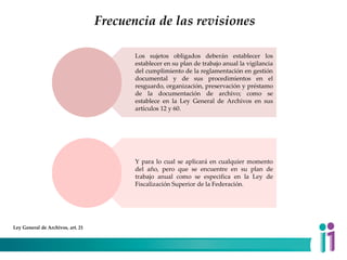 Frecuencia de las revisiones
Los sujetos obligados deberán establecer los
establecer en su plan de trabajo anual la vigilancia
del cumplimiento de la reglamentación en gestión
documental y de sus procedimientos en el
resguardo, organización, preservación y préstamo
de la documentación de archivo; como se
establece en la Ley General de Archivos en sus
artículos 12 y 60.
Y para lo cual se aplicará en cualquier momento
del año, pero que se encuentre en su plan de
trabajo anual como se especifica en la Ley de
Fiscalización Superior de la Federación.
Ley General de Archivos, art. 21
 