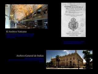 El Archivo Vaticano
https://www.clarin.com/sociedad/descomunal-
archivo-Vaticano-disponible-Internet_0_HJU-
C90nvmx.html
Archivo General de Indias
https://www.spain.info/es/que-
quieres/arte/monumentos/sevilla/archivo_general_de_indi
as.html
https://bibliotecadigital.jcyl.es/es/c
onsulta/registro.cmd?id=13314
 