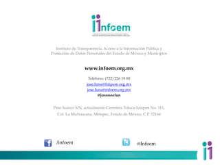 Instituto de Transparencia, Acceso a la Información Pública y
Protección de Datos Personales del Estado de México y Municipios
www.infoem.org.mx
Teléfono: (722) 226 19 80
jose.luna@itaipem.org.mx
jose.luna@infoem.org.mx
@jossssselun
Pino Suárez S/N, actualmente Carretera Toluca-Ixtapan No. 111,
Col. La Michoacana, Metepec, Estado de México, C.P. 52166
@Infoem
/infoem
 