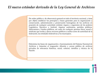 El nuevo estándar derivado de la Ley General de Archivos
De orden público y de observancia general en todo el territorio nacional, y tiene
por objeto establecer los principios y bases generales para la organización y
conservación, administración y preservación homogénea de los archivos en
posesión de cualquier autoridad, entidad, órgano y organismo de los poderes
Legislativo, Ejecutivo y Judicial, órganos autónomos, partidos políticos,
fideicomisos y fondos públicos, así como de cualquier persona física, moral o
sindicato que reciba y ejerza recursos públicos o realice actos de autoridad de la
federación, las entidades federativas y los municipios.
Determina las bases de organización y funcionamiento del Sistema Nacional de
Archivos y fomentar el resguardo, difusión y acceso público de archivos
privados de relevancia histórica, social, cultural, científica y técnica de la
Nación.
 