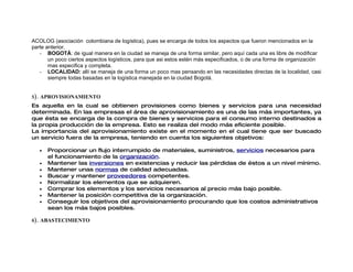 ACOLOG (asociación colombiana de logística), pues se encarga de todos los aspectos que fueron mencionados en la
parte anterior.
   - BOGOTÁ: de igual manera en la ciudad se maneja de una forma similar, pero aquí cada una es libre de modificar
       un poco ciertos aspectos logísticos, para que asi estos estén más especificados, o de una forma de organización
       mas especifica y completa.
   - LOCALIDAD: allí se maneja de una forma un poco mas pensando en las necesidades directas de la localidad, casi
       siempre todas basadas en la logística manejada en la ciudad Bogotá.


5). APROVISIONAMIENTO
Es aquella en la cual se obtienen provisiones como bienes y servicios para una necesidad
determinada. En las empresas el área de aprovisionamiento es una de las más importantes, ya
que ésta se encarga de la compra de bienes y servicios para el consumo interno destinados a
la propia producción de la empresa. Esto se realiza del modo más eficiente posible.
La importancia del aprovisionamiento existe en el momento en el cual tiene que ser buscado
un servicio fuera de la empresa, teniendo en cuenta los siguientes objetivos:

   •   Proporcionar un flujo interrumpido de materiales, suministros, servicios necesarios para
       el funcionamiento de la organización.
   •   Mantener las inversiones en existencias y reducir las pérdidas de éstos a un nivel mínimo.
   •   Mantener unas normas de calidad adecuadas.
   •   Buscar y mantener proveedores competentes.
   •   Normalizar los elementos que se adquieren.
   •   Comprar los elementos y los servicios necesarios al precio más bajo posible.
   •   Mantener la posición competitiva de la organización.
   •   Conseguir los objetivos del aprovisionamiento procurando que los costos administrativos
       sean los más bajos posibles.

6). ABASTECIMIENTO
 