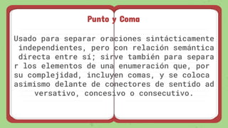 Punto y Coma
Usado para separar oraciones sintácticamente
independientes, pero con relación semántica
directa entre sí; sirve también para separa
r los elementos de una enumeración que, por
su complejidad, incluyen comas, y se coloca
asimismo delante de conectores de sentido ad
versativo, concesivo o consecutivo.
 