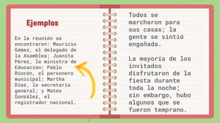 En la reunión se
encontraron: Mauricio
Gómez, el delegado de
la Asamblea; Juanita
Pérez, la ministra de
Educación; Pablo
Rincón, el personero
municipal; Martha
Díaz, la secretaria
general; y Mateo
González, el
registrador nacional.
Ejemplos
Todos se
marcharon para
sus casas; la
gente se sintió
engañada.
La mayoría de los
invitados
disfrutaron de la
fiesta durante
toda la noche;
sin embargo, hubo
algunos que se
fueron temprano.
 