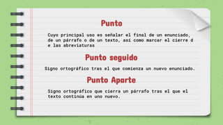 Punto
Cuyo principal uso es señalar el final de un enunciado,
de un párrafo o de un texto, así como marcar el cierre d
e las abreviaturas
Punto seguido
Signo ortográfico tras el que comienza un nuevo enunciado.
Punto Aparte
Signo ortográfico que cierra un párrafo tras el que el
texto continúa en uno nuevo.
 