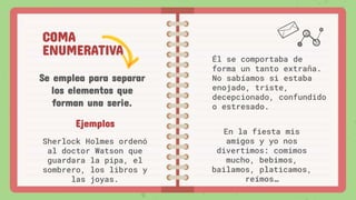 COMA
ENUMERATIVA
Se emplea para separar
los elementos que
forman una serie.
Él se comportaba de
forma un tanto extraña.
No sabíamos si estaba
enojado, triste,
decepcionado, confundido
o estresado.
Ejemplos
Sherlock Holmes ordenó
al doctor Watson que
guardara la pipa, el
sombrero, los libros y
las joyas.
En la fiesta mis
amigos y yo nos
divertimos: comimos
mucho, bebimos,
bailamos, platicamos,
reímos…
 